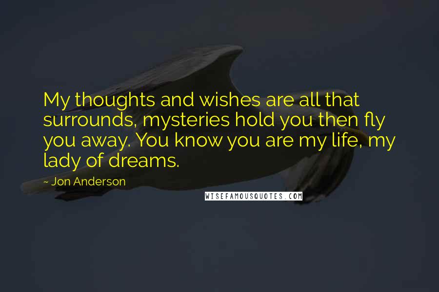 Jon Anderson Quotes: My thoughts and wishes are all that surrounds, mysteries hold you then fly you away. You know you are my life, my lady of dreams.