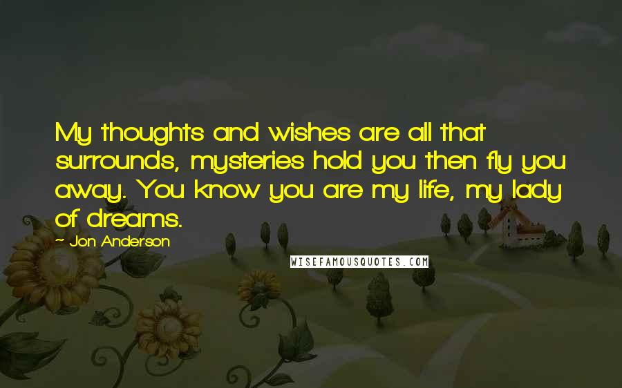 Jon Anderson Quotes: My thoughts and wishes are all that surrounds, mysteries hold you then fly you away. You know you are my life, my lady of dreams.