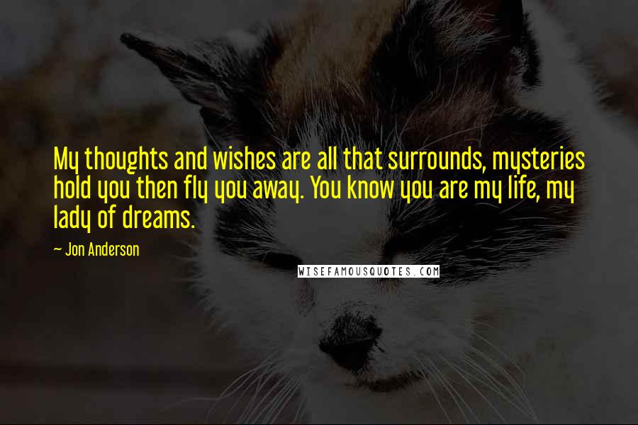 Jon Anderson Quotes: My thoughts and wishes are all that surrounds, mysteries hold you then fly you away. You know you are my life, my lady of dreams.