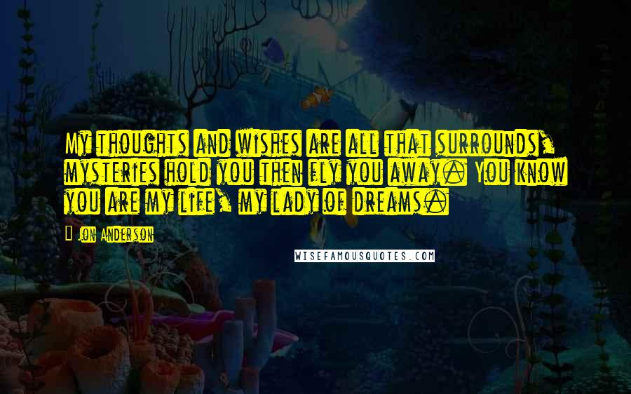 Jon Anderson Quotes: My thoughts and wishes are all that surrounds, mysteries hold you then fly you away. You know you are my life, my lady of dreams.