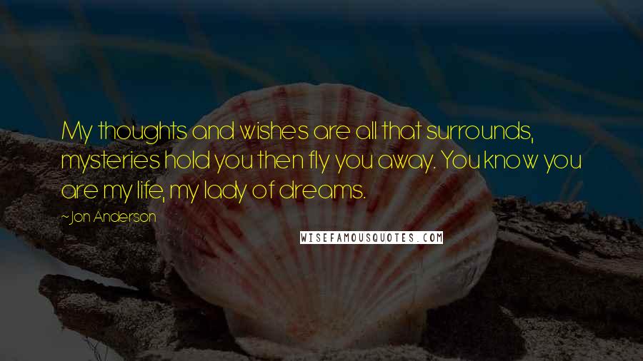 Jon Anderson Quotes: My thoughts and wishes are all that surrounds, mysteries hold you then fly you away. You know you are my life, my lady of dreams.