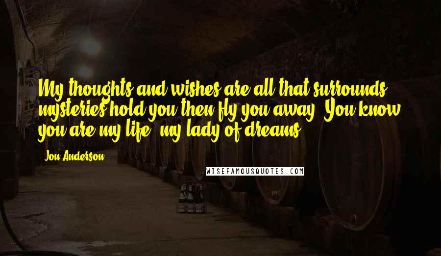 Jon Anderson Quotes: My thoughts and wishes are all that surrounds, mysteries hold you then fly you away. You know you are my life, my lady of dreams.