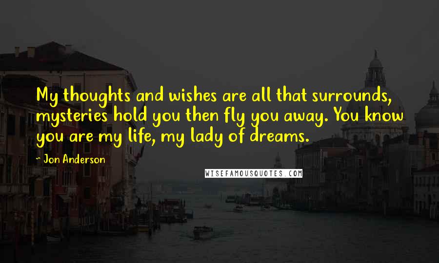 Jon Anderson Quotes: My thoughts and wishes are all that surrounds, mysteries hold you then fly you away. You know you are my life, my lady of dreams.