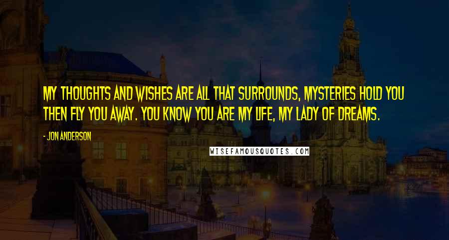 Jon Anderson Quotes: My thoughts and wishes are all that surrounds, mysteries hold you then fly you away. You know you are my life, my lady of dreams.