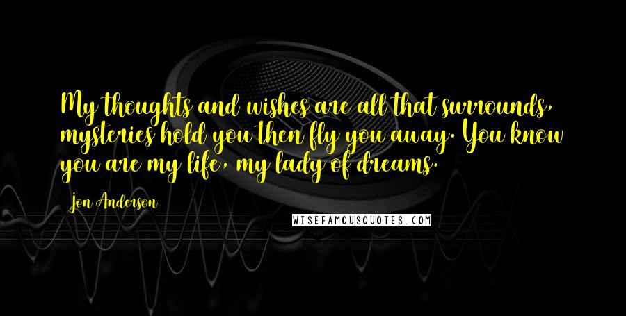 Jon Anderson Quotes: My thoughts and wishes are all that surrounds, mysteries hold you then fly you away. You know you are my life, my lady of dreams.