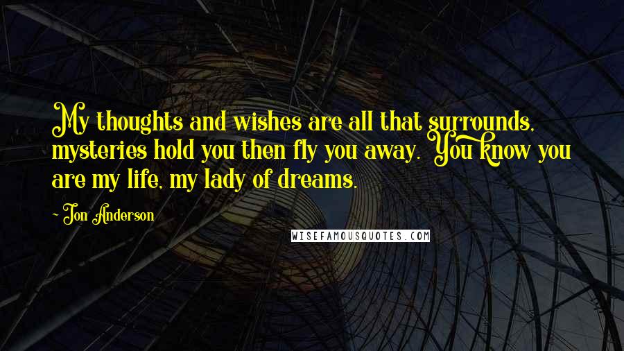 Jon Anderson Quotes: My thoughts and wishes are all that surrounds, mysteries hold you then fly you away. You know you are my life, my lady of dreams.