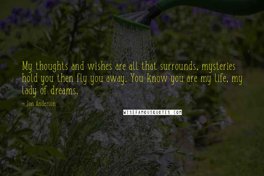 Jon Anderson Quotes: My thoughts and wishes are all that surrounds, mysteries hold you then fly you away. You know you are my life, my lady of dreams.