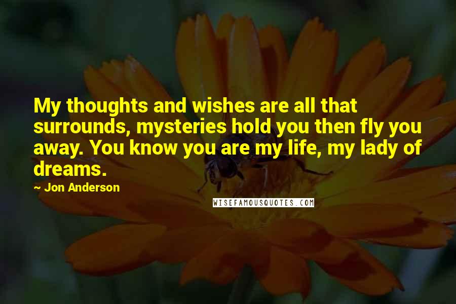 Jon Anderson Quotes: My thoughts and wishes are all that surrounds, mysteries hold you then fly you away. You know you are my life, my lady of dreams.