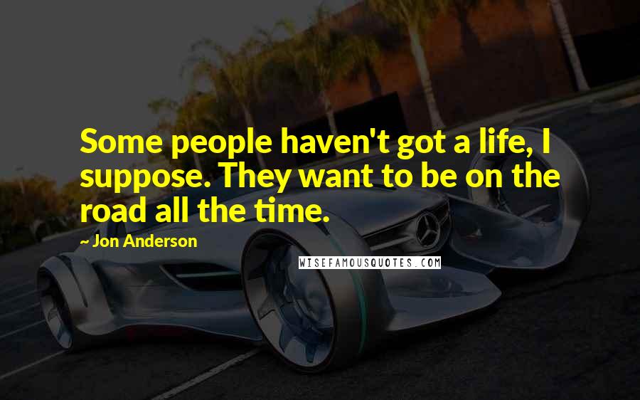 Jon Anderson Quotes: Some people haven't got a life, I suppose. They want to be on the road all the time.