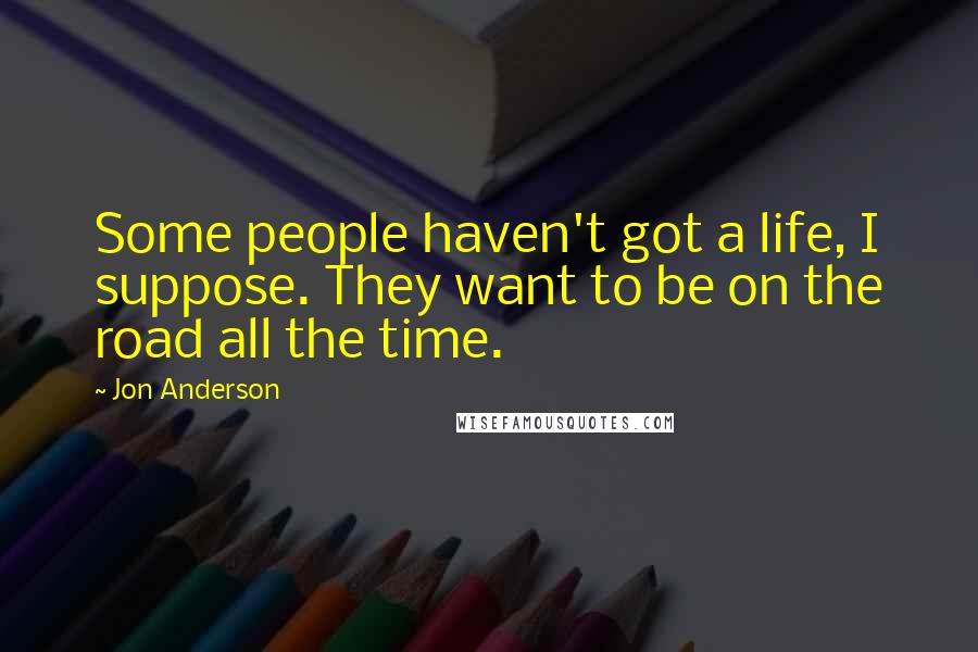 Jon Anderson Quotes: Some people haven't got a life, I suppose. They want to be on the road all the time.