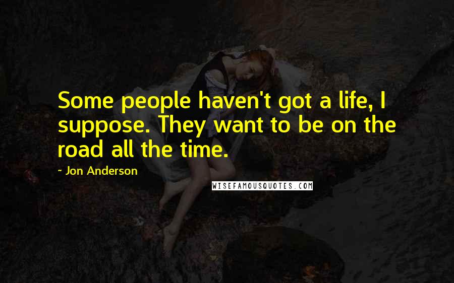 Jon Anderson Quotes: Some people haven't got a life, I suppose. They want to be on the road all the time.