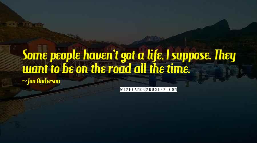 Jon Anderson Quotes: Some people haven't got a life, I suppose. They want to be on the road all the time.