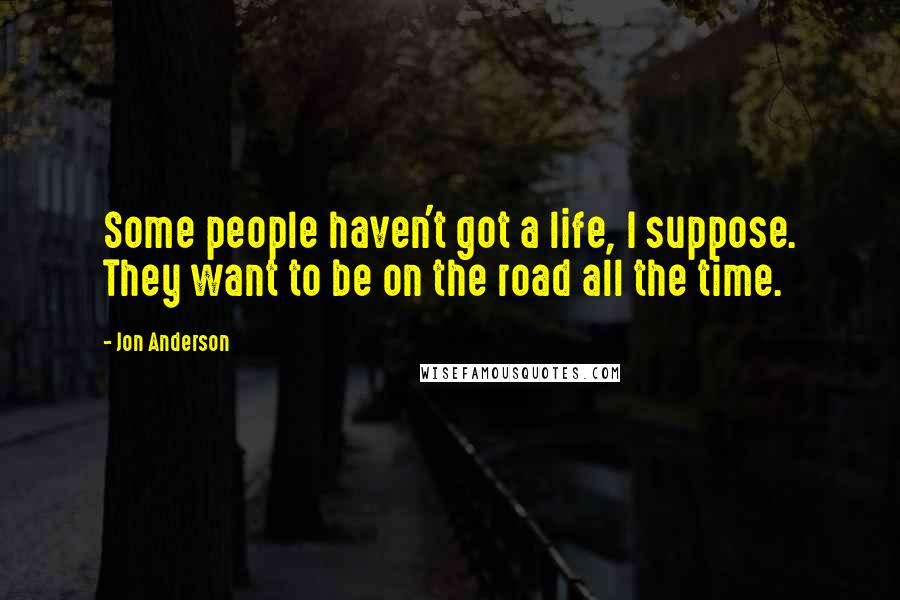 Jon Anderson Quotes: Some people haven't got a life, I suppose. They want to be on the road all the time.