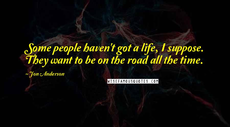 Jon Anderson Quotes: Some people haven't got a life, I suppose. They want to be on the road all the time.