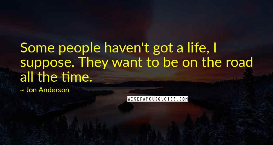 Jon Anderson Quotes: Some people haven't got a life, I suppose. They want to be on the road all the time.