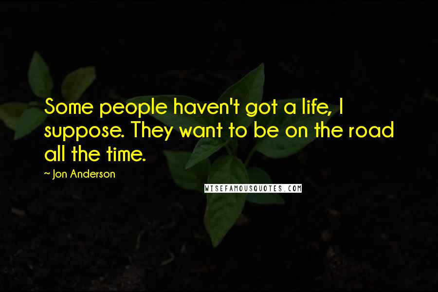 Jon Anderson Quotes: Some people haven't got a life, I suppose. They want to be on the road all the time.