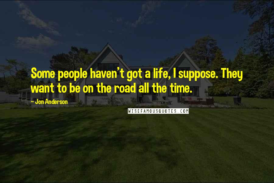 Jon Anderson Quotes: Some people haven't got a life, I suppose. They want to be on the road all the time.