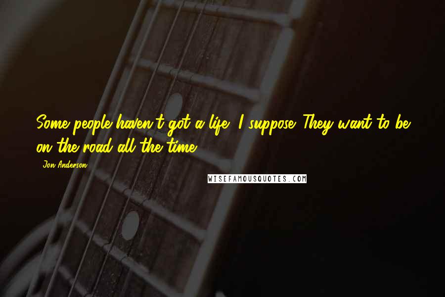 Jon Anderson Quotes: Some people haven't got a life, I suppose. They want to be on the road all the time.