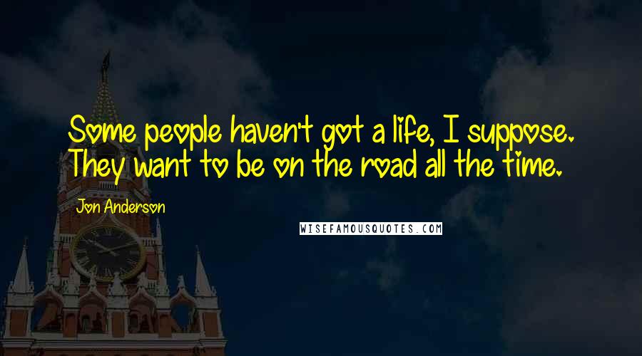 Jon Anderson Quotes: Some people haven't got a life, I suppose. They want to be on the road all the time.