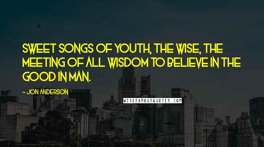 Jon Anderson Quotes: Sweet songs of youth, the wise, the meeting of all wisdom To believe in the good in man.