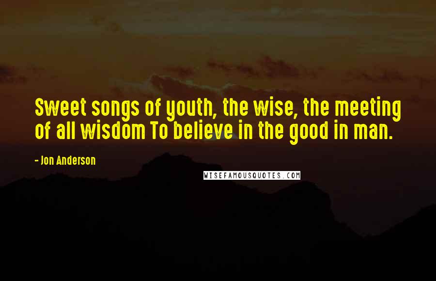 Jon Anderson Quotes: Sweet songs of youth, the wise, the meeting of all wisdom To believe in the good in man.