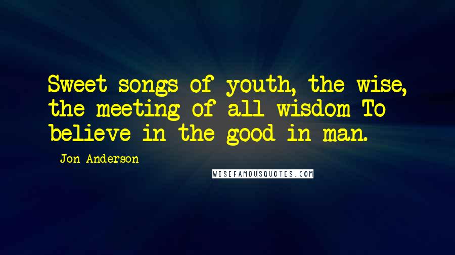 Jon Anderson Quotes: Sweet songs of youth, the wise, the meeting of all wisdom To believe in the good in man.