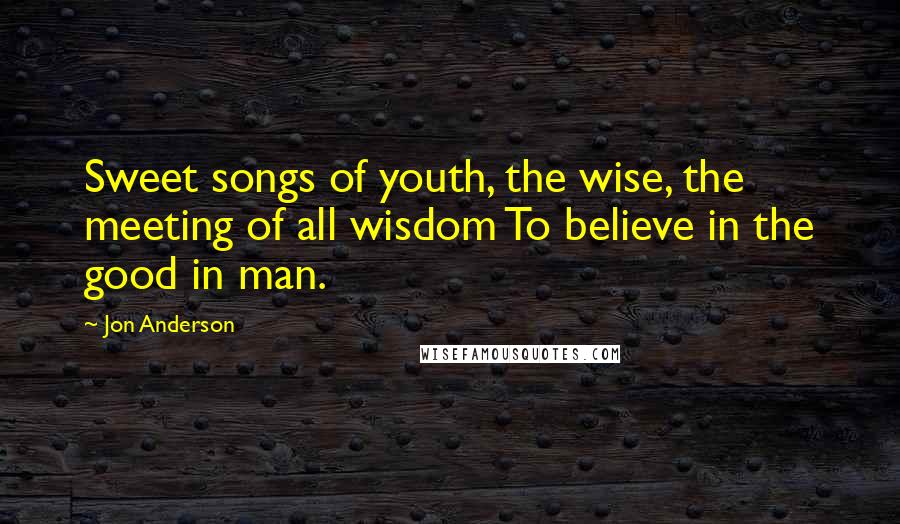 Jon Anderson Quotes: Sweet songs of youth, the wise, the meeting of all wisdom To believe in the good in man.