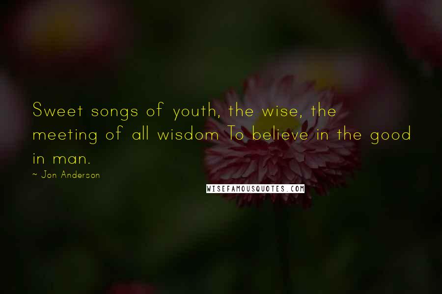 Jon Anderson Quotes: Sweet songs of youth, the wise, the meeting of all wisdom To believe in the good in man.