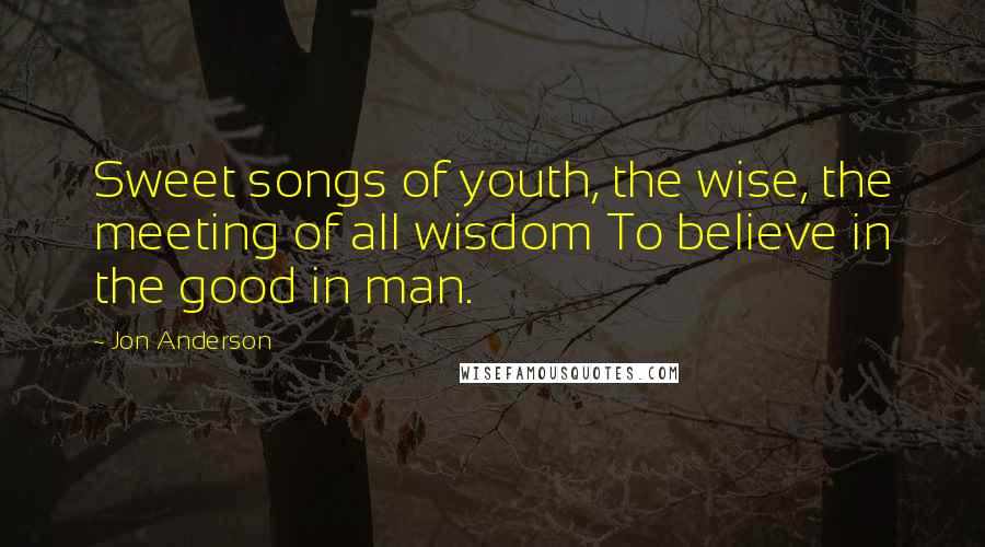 Jon Anderson Quotes: Sweet songs of youth, the wise, the meeting of all wisdom To believe in the good in man.