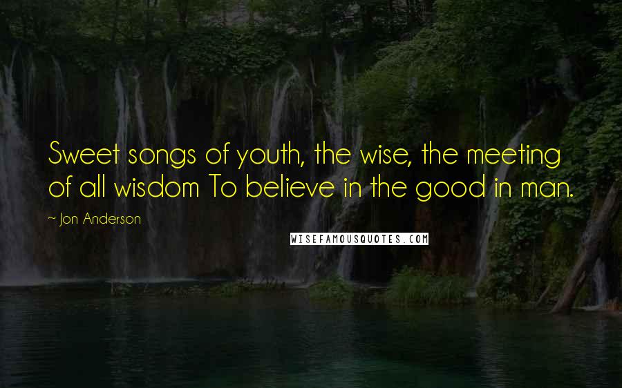 Jon Anderson Quotes: Sweet songs of youth, the wise, the meeting of all wisdom To believe in the good in man.