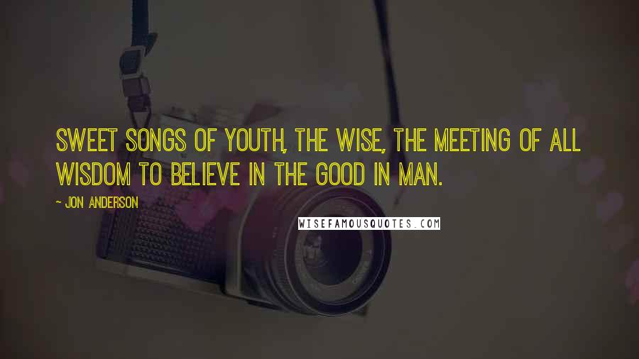 Jon Anderson Quotes: Sweet songs of youth, the wise, the meeting of all wisdom To believe in the good in man.