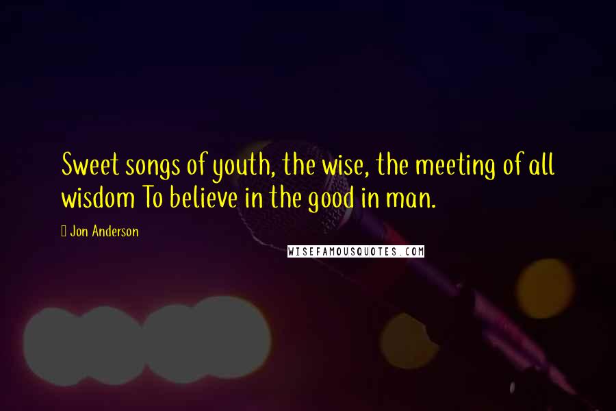 Jon Anderson Quotes: Sweet songs of youth, the wise, the meeting of all wisdom To believe in the good in man.