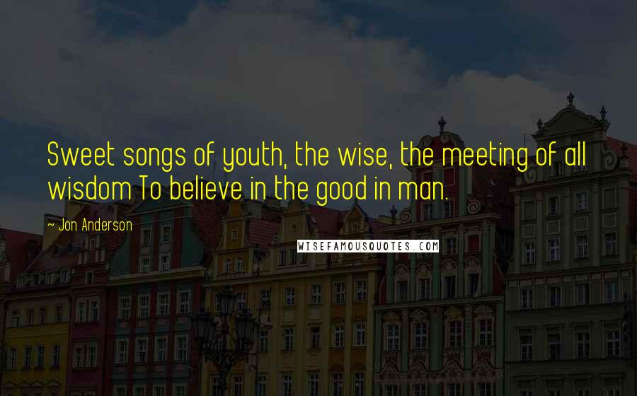 Jon Anderson Quotes: Sweet songs of youth, the wise, the meeting of all wisdom To believe in the good in man.