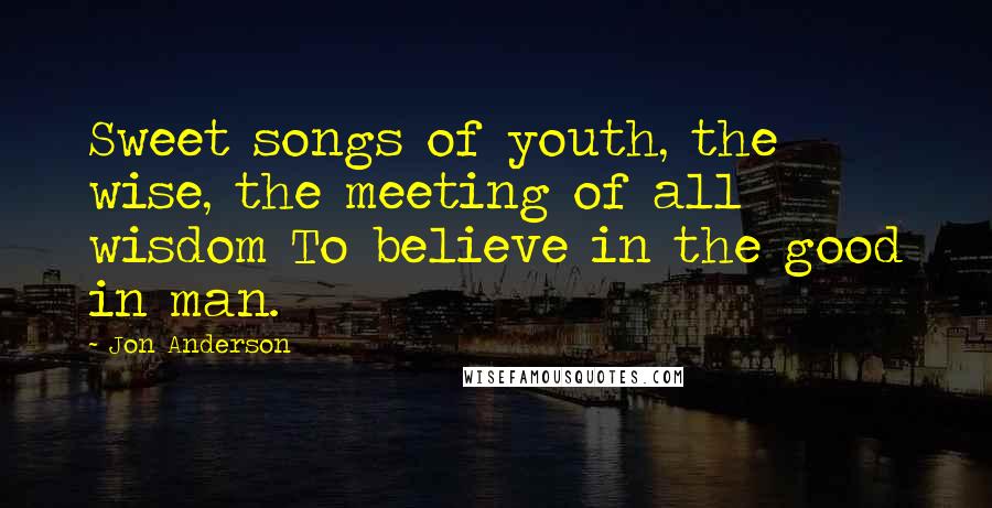 Jon Anderson Quotes: Sweet songs of youth, the wise, the meeting of all wisdom To believe in the good in man.