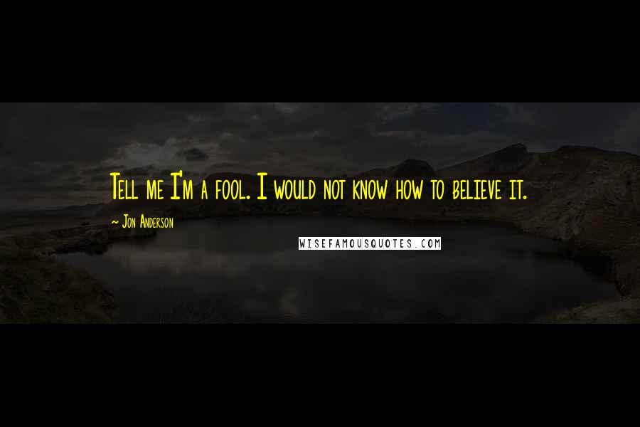 Jon Anderson Quotes: Tell me I'm a fool. I would not know how to believe it.