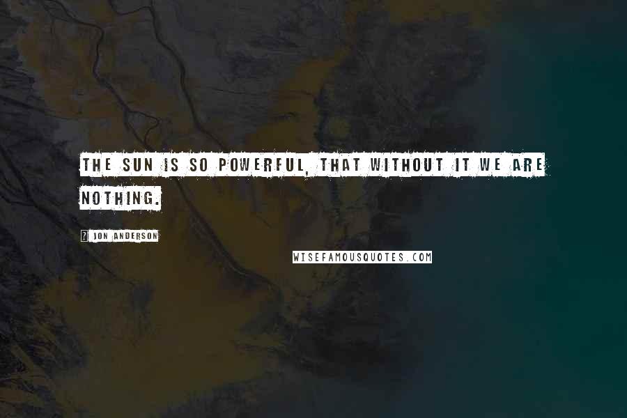 Jon Anderson Quotes: The sun is so powerful, that without it we are nothing.