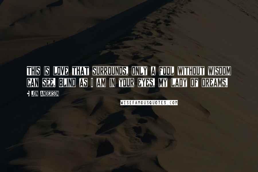 Jon Anderson Quotes: This is love that surrounds, only a fool without wisdom can see. Blind as I am in your eyes, my lady of dreams.