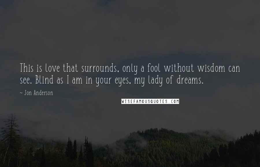 Jon Anderson Quotes: This is love that surrounds, only a fool without wisdom can see. Blind as I am in your eyes, my lady of dreams.