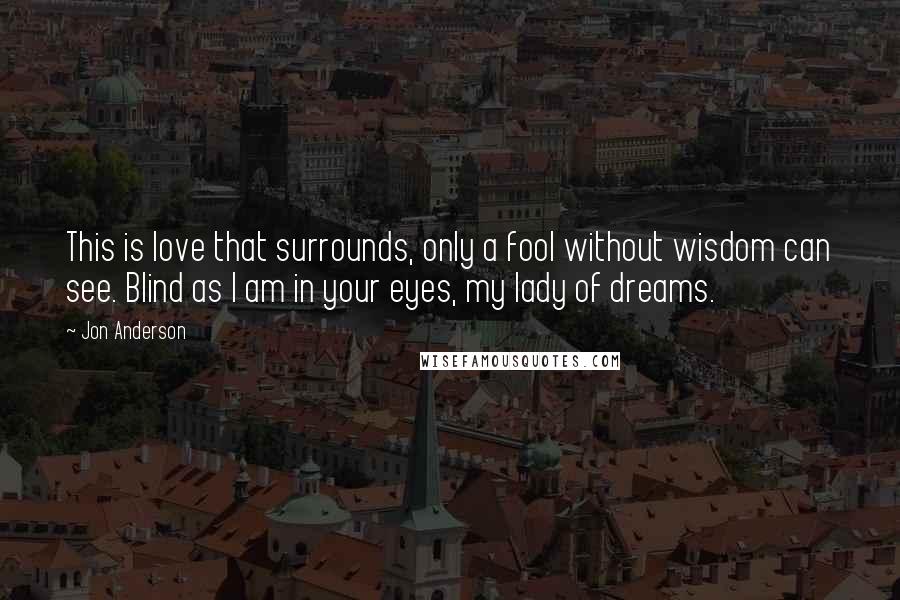 Jon Anderson Quotes: This is love that surrounds, only a fool without wisdom can see. Blind as I am in your eyes, my lady of dreams.