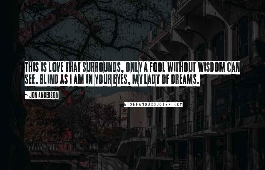 Jon Anderson Quotes: This is love that surrounds, only a fool without wisdom can see. Blind as I am in your eyes, my lady of dreams.