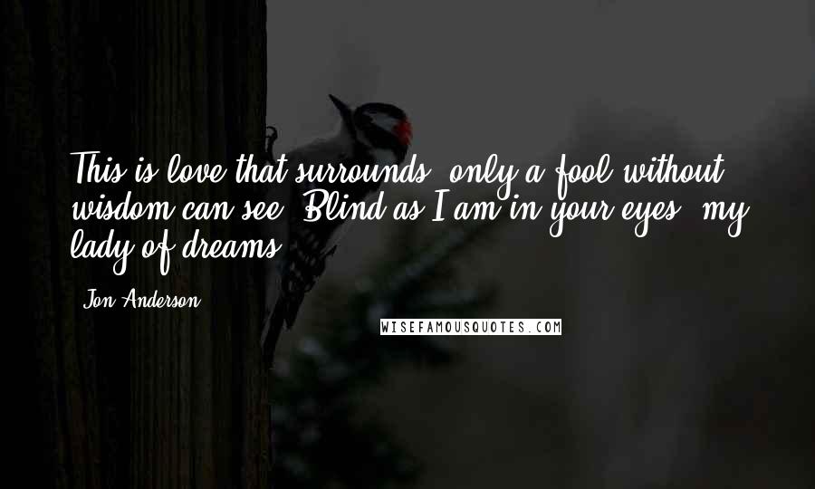 Jon Anderson Quotes: This is love that surrounds, only a fool without wisdom can see. Blind as I am in your eyes, my lady of dreams.