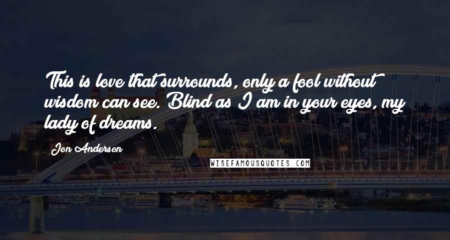 Jon Anderson Quotes: This is love that surrounds, only a fool without wisdom can see. Blind as I am in your eyes, my lady of dreams.