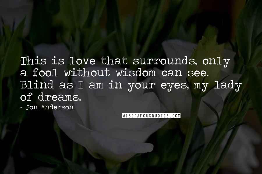 Jon Anderson Quotes: This is love that surrounds, only a fool without wisdom can see. Blind as I am in your eyes, my lady of dreams.