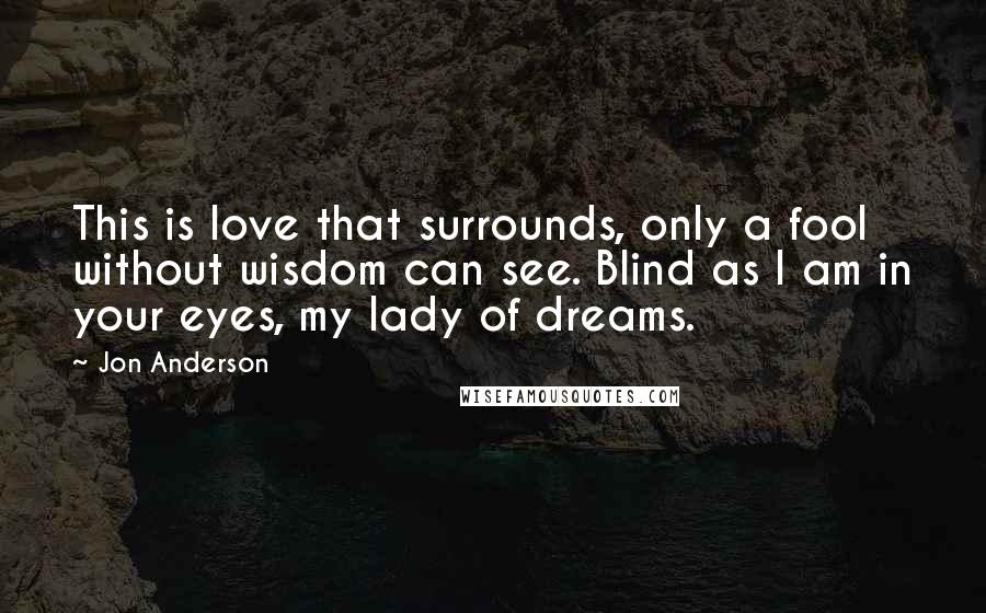 Jon Anderson Quotes: This is love that surrounds, only a fool without wisdom can see. Blind as I am in your eyes, my lady of dreams.
