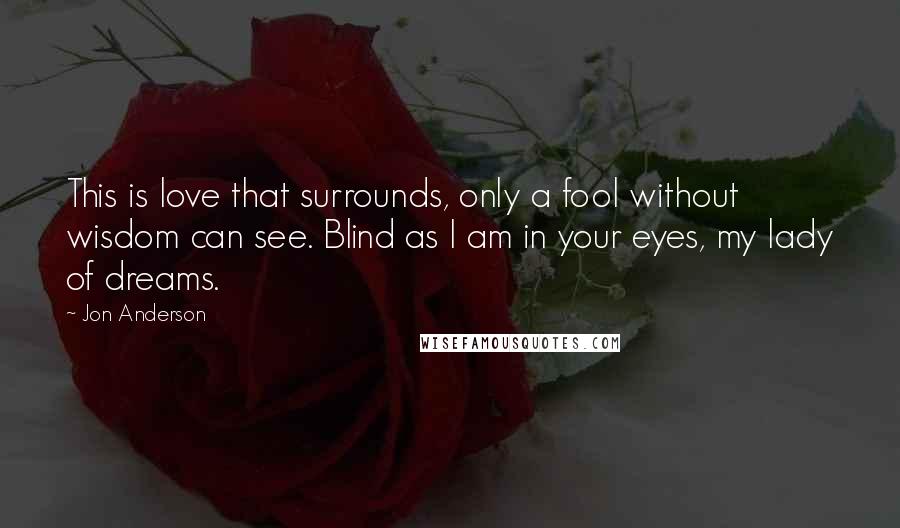 Jon Anderson Quotes: This is love that surrounds, only a fool without wisdom can see. Blind as I am in your eyes, my lady of dreams.