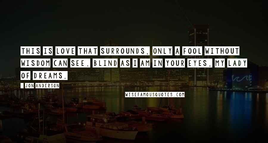 Jon Anderson Quotes: This is love that surrounds, only a fool without wisdom can see. Blind as I am in your eyes, my lady of dreams.