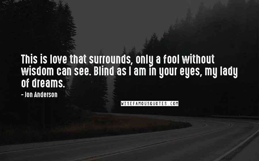 Jon Anderson Quotes: This is love that surrounds, only a fool without wisdom can see. Blind as I am in your eyes, my lady of dreams.