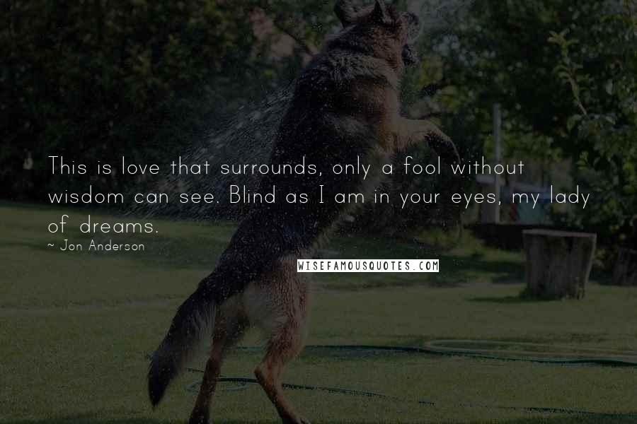 Jon Anderson Quotes: This is love that surrounds, only a fool without wisdom can see. Blind as I am in your eyes, my lady of dreams.