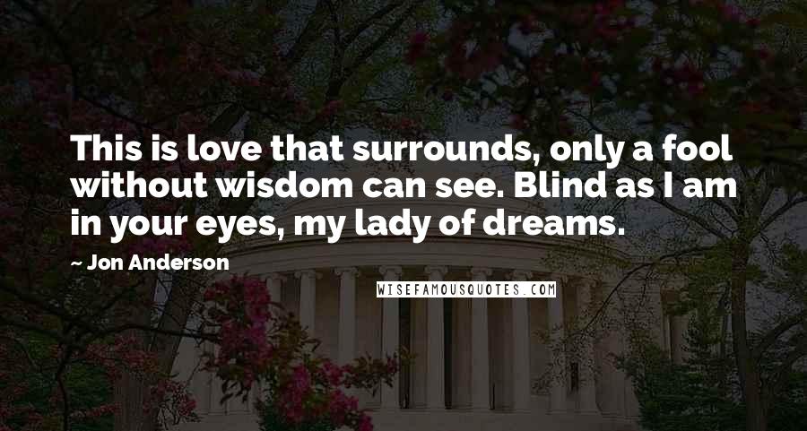 Jon Anderson Quotes: This is love that surrounds, only a fool without wisdom can see. Blind as I am in your eyes, my lady of dreams.