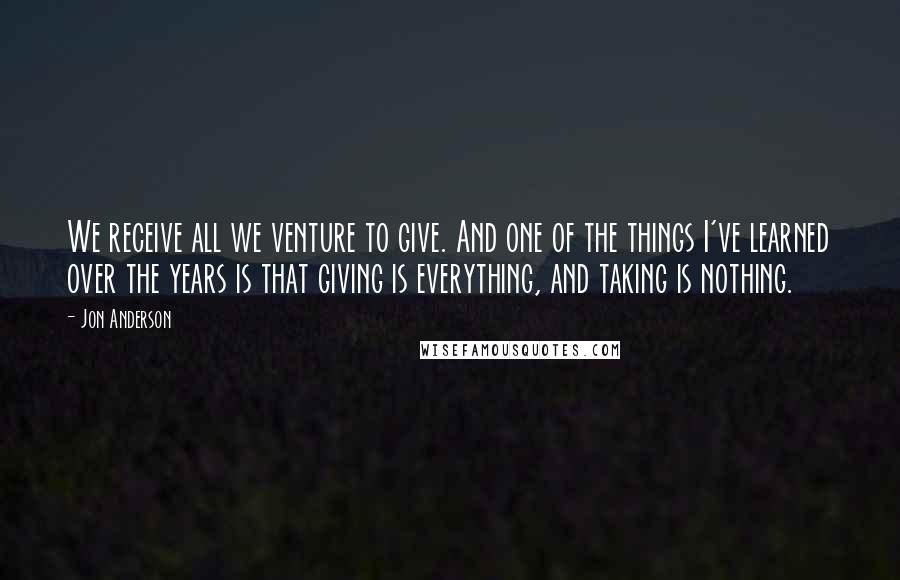 Jon Anderson Quotes: We receive all we venture to give. And one of the things I've learned over the years is that giving is everything, and taking is nothing.